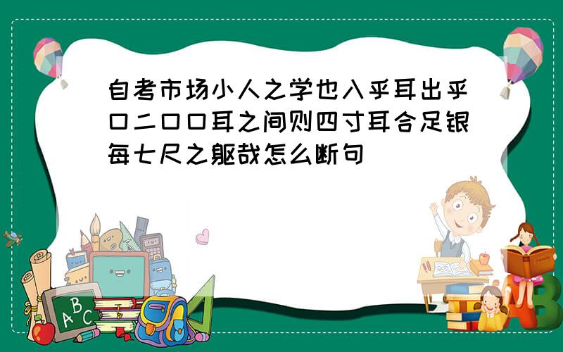 自考市场小人之学也入乎耳出乎口二口口耳之间则四寸耳合足银每七尺之躯哉怎么断句