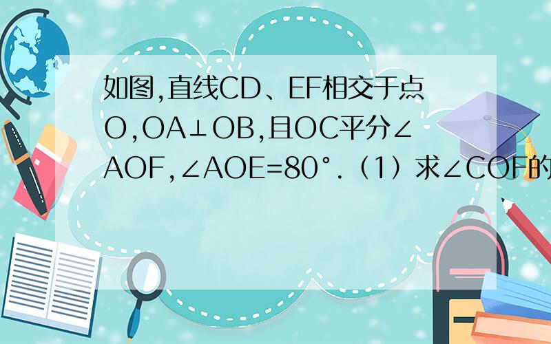 如图,直线CD、EF相交于点O,OA⊥OB,且OC平分∠AOF,∠AOE=80°.（1）求∠COF的度数 （2）求∠BOD的度如图,直线CD、EF相交于点O,OA⊥OB,且OC平分∠AOF,∠AOE=80°. （1）求∠COF的度数 （2）求∠BOD的度数