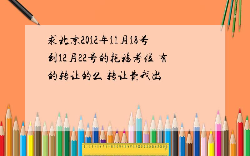 求北京2012年11月18号到12月22号的托福考位 有的转让的么 转让费我出