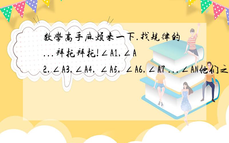 数学高手麻烦来一下.找规律的...拜托拜托!∠A1,∠A2,∠A3,∠A4, ∠A5, ∠A6,∠A7 ...∠AN他们之间有什么关系（比如说谁加谁=谁加谁）（ 什么加什么加什么...最后得出一个公式）各位回答的高手