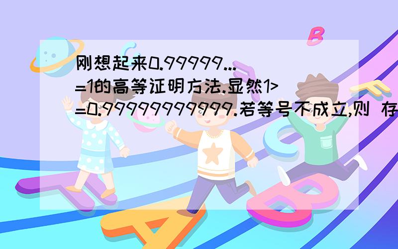 刚想起来0.99999...=1的高等证明方法.显然1>=0.99999999999.若等号不成立,则 存在**** 使得1-****>0.99999.但是不存在.