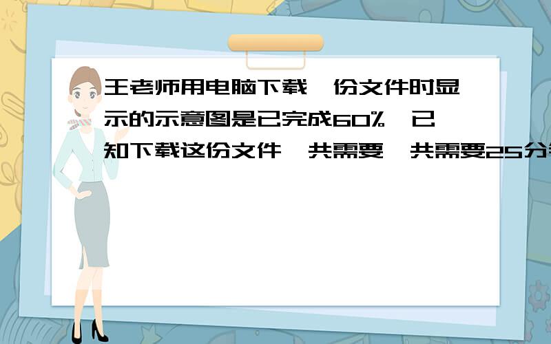 王老师用电脑下载一份文件时显示的示意图是已完成60%,已知下载这份文件一共需要一共需要25分钟,那么王老师还需要等多长时间才能下载完这份文件