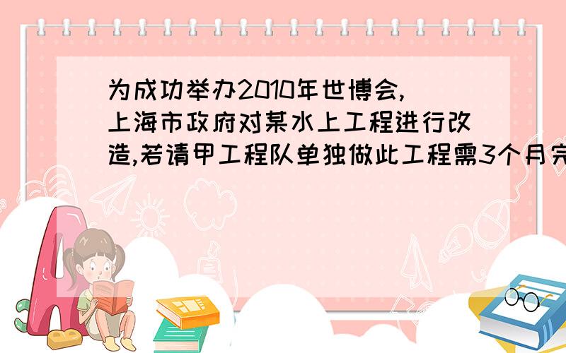 为成功举办2010年世博会,上海市政府对某水上工程进行改造,若请甲工程队单独做此工程需3个月完成····为成功举办2010年世博会,上海市政府对某水上工程进行改造,若请甲工程队单独做此工