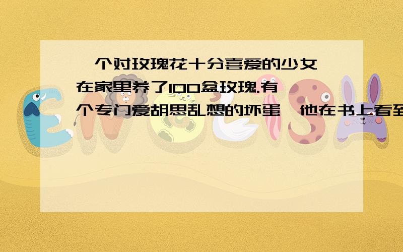 一个对玫瑰花十分喜爱的少女,在家里养了100盆玫瑰.有一个专门爱胡思乱想的坏蛋,他在书上看到,植物在夜间会放出二氧化碳,因此,他想到一个谋害少女的诡计.一天夜里,她先把一些安眠药倒