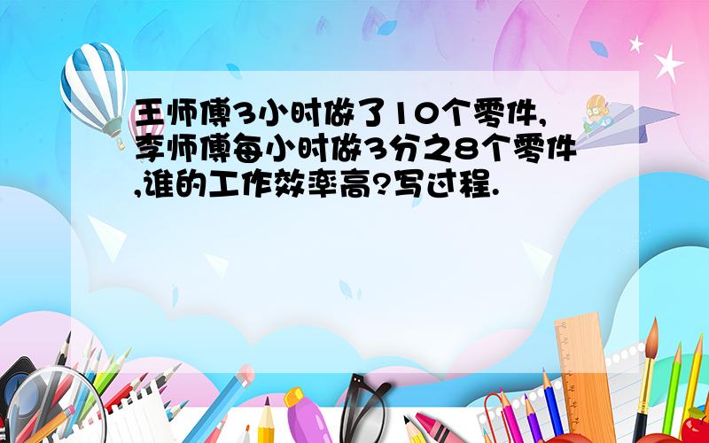 王师傅3小时做了10个零件,李师傅每小时做3分之8个零件,谁的工作效率高?写过程.