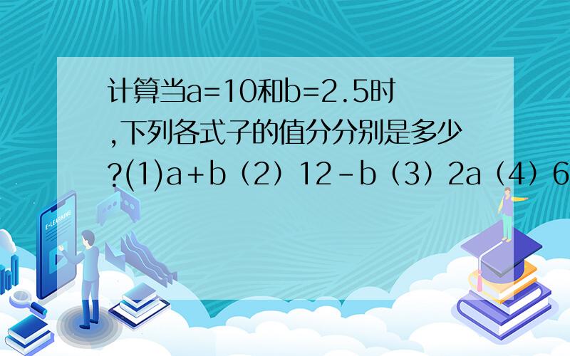 计算当a=10和b=2.5时,下列各式子的值分分别是多少?(1)a＋b（2）12-b（3）2a（4）6b(5)15÷b 6题↓(6)120a÷3