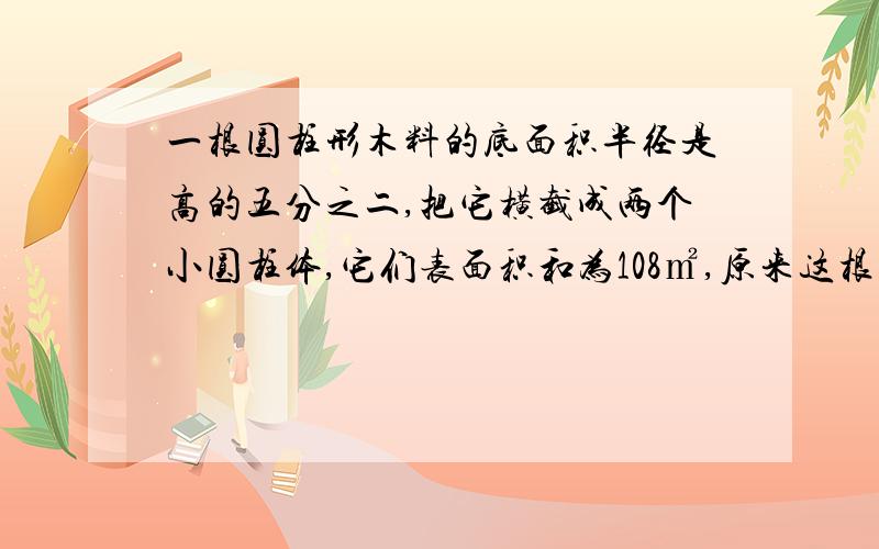 一根圆柱形木料的底面积半径是高的五分之二,把它横截成两个小圆柱体,它们表面积和为108㎡,原来这根木料面面积是多少?