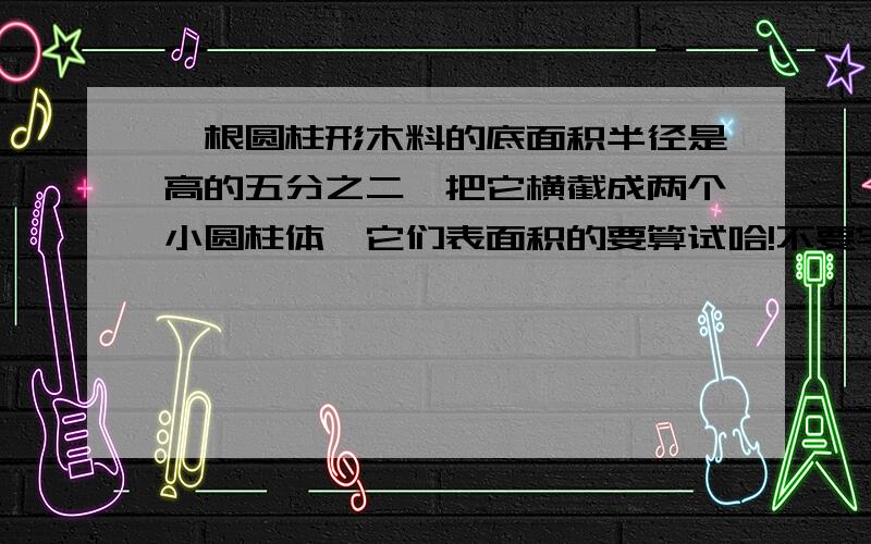 一根圆柱形木料的底面积半径是高的五分之二,把它横截成两个小圆柱体,它们表面积的要算试哈!不要字母哦!每部算的啥子写清楚.它们的表面积的和为108㎡，原来这根木料的底面积是多少？