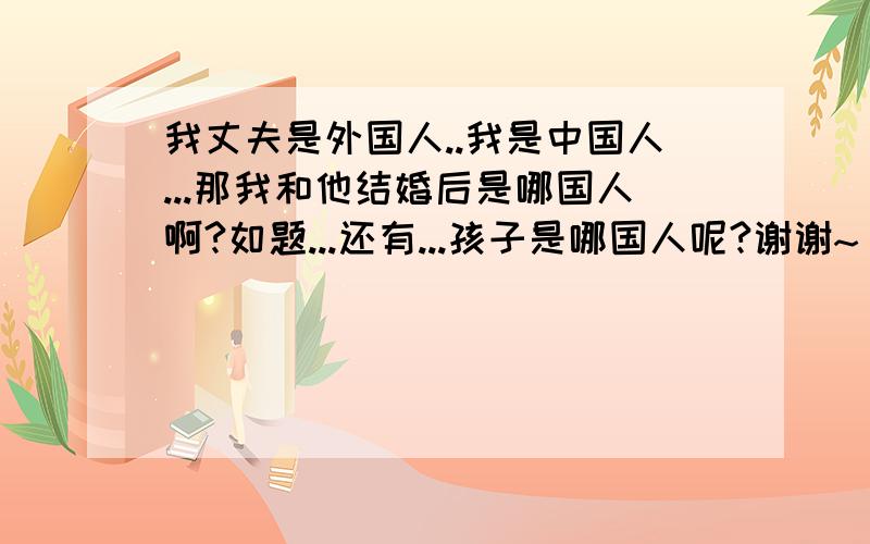 我丈夫是外国人..我是中国人...那我和他结婚后是哪国人啊?如题...还有...孩子是哪国人呢?谢谢~