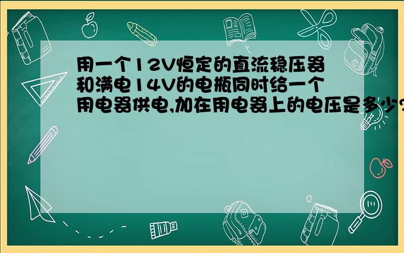 用一个12V恒定的直流稳压器和满电14V的电瓶同时给一个用电器供电,加在用电器上的电压是多少?12V的稳压器是用交流电转的,恒定12V ,电瓶电压满电14V但是随着时间会降低,我就想知道到底是那