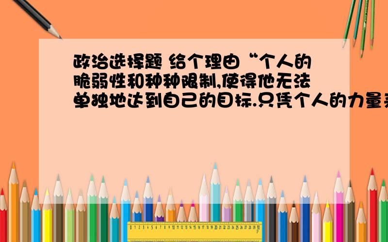 政治选择题 给个理由“个人的脆弱性和种种限制,使得他无法单独地达到自己的目标.只凭个人的力量来应付自己的问题,他必然无法保持自己的生命,也无法将人类的生命延续下去.”这说明,个