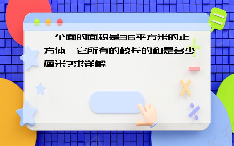 一个面的面积是36平方米的正方体,它所有的棱长的和是多少厘米?求详解,