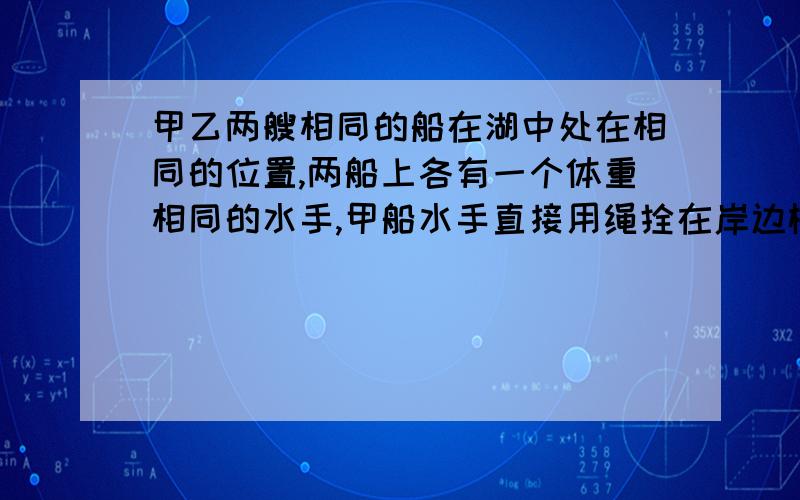 甲乙两艘相同的船在湖中处在相同的位置,两船上各有一个体重相同的水手,甲船水手直接用绳拴在岸边树桩上拉船,乙船水手则用一个定滑轮绳拉船,如果两水手所用的拉力相同则（ )A,甲船先