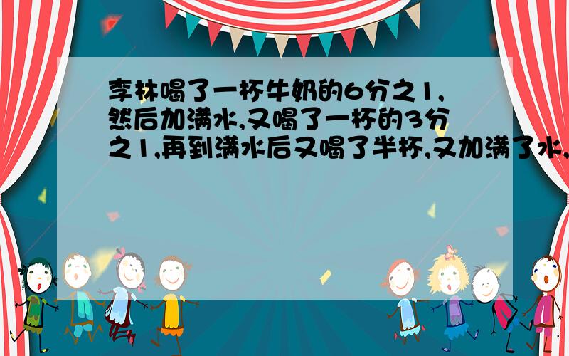 李林喝了一杯牛奶的6分之1,然后加满水,又喝了一杯的3分之1,再到满水后又喝了半杯,又加满了水,最后把一杯都喝了.李林喝的牛奶多,还是水多?