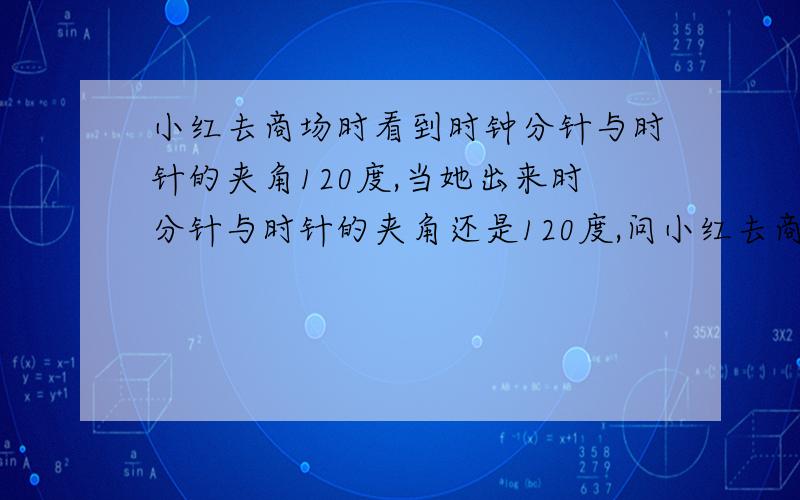 小红去商场时看到时钟分针与时针的夹角120度,当她出来时分针与时针的夹角还是120度,问小红去商场时看到时钟分针与时针的夹角120度,当她出来时分针与时针的夹角还是120度,已知小红去时是