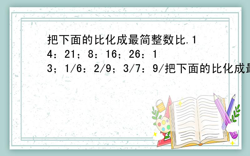 把下面的比化成最简整数比.14：21；8：16；26：13；1/6：2/9；3/7：9/把下面的比化成最简整数比.14：21；8：16；26：13；1/6：2/9；3/7：9/14；5/9：18/27