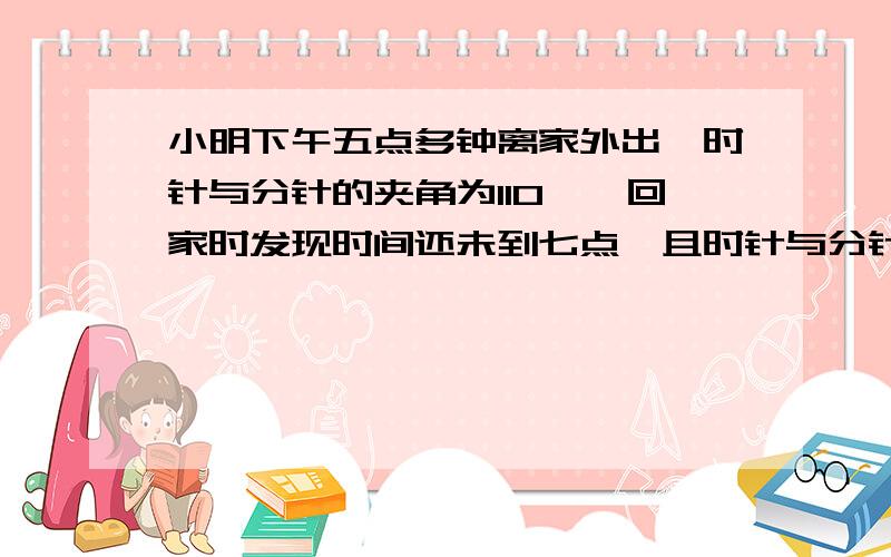 小明下午五点多钟离家外出,时针与分针的夹角为110°,回家时发现时间还未到七点,且时针与分针的夹角仍为110小明下午五点多钟离家外出,时针与分针的夹角为110°,回家时发现时间还未到六点,