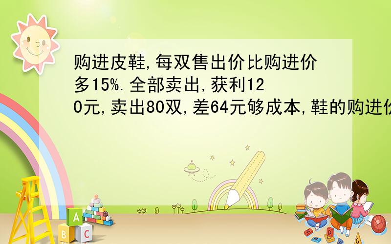 购进皮鞋,每双售出价比购进价多15%.全部卖出,获利120元,卖出80双,差64元够成本,鞋的购进价每双几元