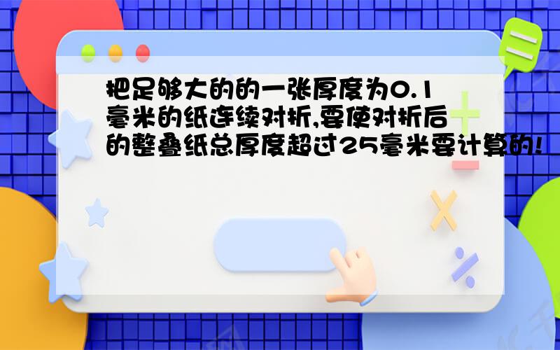 把足够大的的一张厚度为0.1毫米的纸连续对折,要使对折后的整叠纸总厚度超过25毫米要计算的!