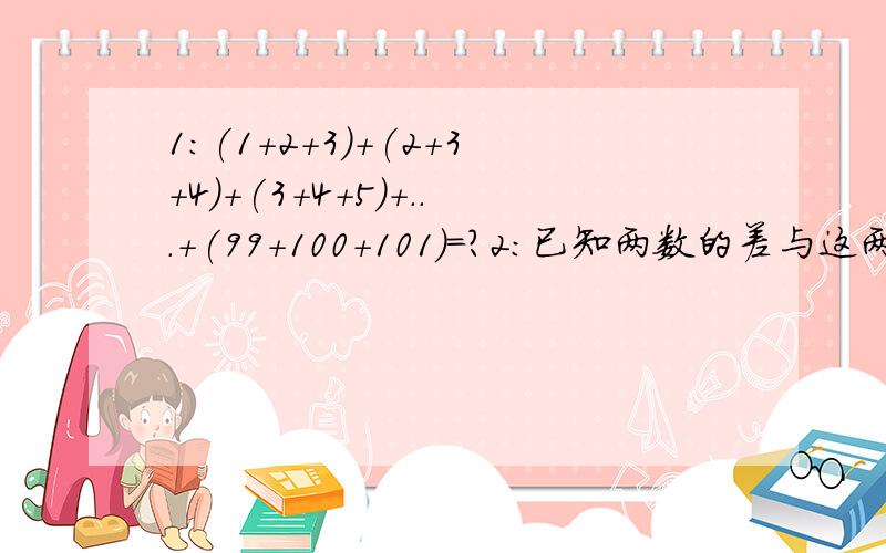 1:(1+2+3)+(2+3+4)+(3+4+5)+...+(99+100+101)=?2:已知两数的差与这两数的商都等于9,那么这两数的和是?