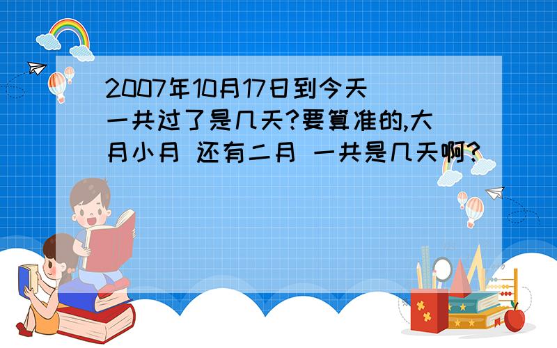 2007年10月17日到今天一共过了是几天?要算准的,大月小月 还有二月 一共是几天啊?