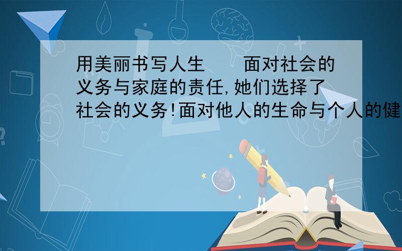 用美丽书写人生　　面对社会的义务与家庭的责任,她们选择了社会的义务!面对他人的生命与个人的健康,她们选择了他人的生命!面对巨大的危险与盲目的恐慌,她们选择了勇敢和科学!她们无