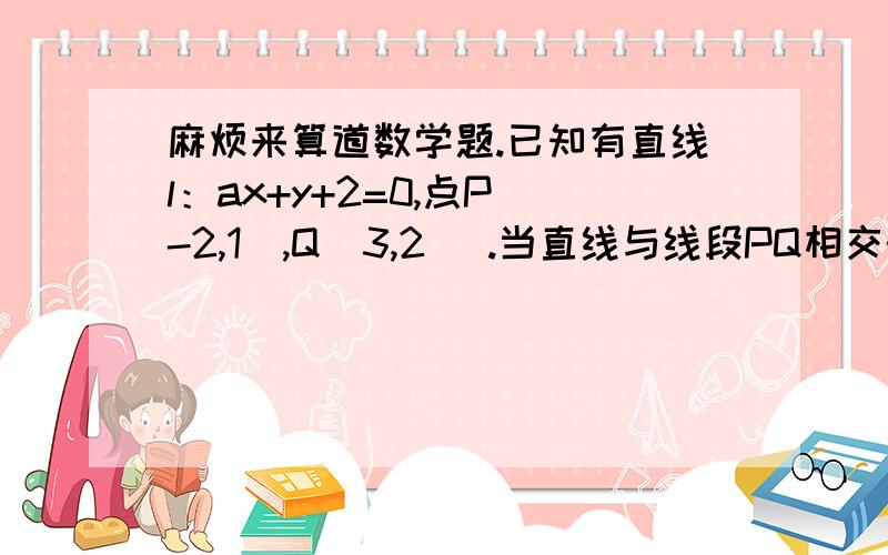 麻烦来算道数学题.已知有直线l：ax+y+2=0,点P(-2,1),Q(3,2) .当直线与线段PQ相交时.a的取值范围 最后答案是多少?最好给下思路.