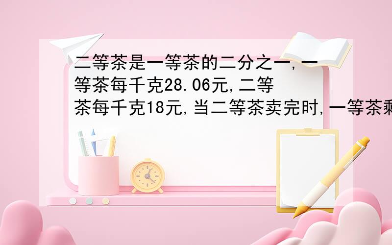 二等茶是一等茶的二分之一,一等茶每千克28.06元,二等茶每千克18元,当二等茶卖完时,一等茶剩三分之一时,获利460元,问一等茶有几千克?