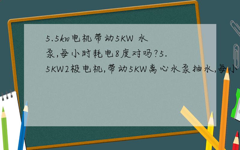 5.5kw电机带动5KW 水泵,每小时耗电8度对吗?5.5KW2极电机,带动5KW离心水泵抽水,每小时耗电8度,电机温度不高,四五十度的感觉.就算水泵有问题,电机能耗那么多电么?