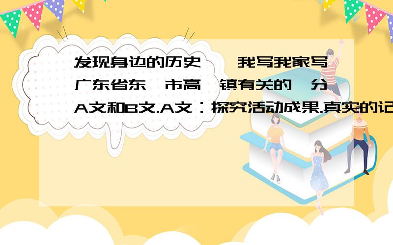 发现身边的历史——我写我家写广东省东莞市高埗镇有关的,分A文和B文.A文：探究活动成果.真实的记录和写作通过探究活动发现的历史.B文： 探究活动总结.忠实的记录探究活动的过程,总结