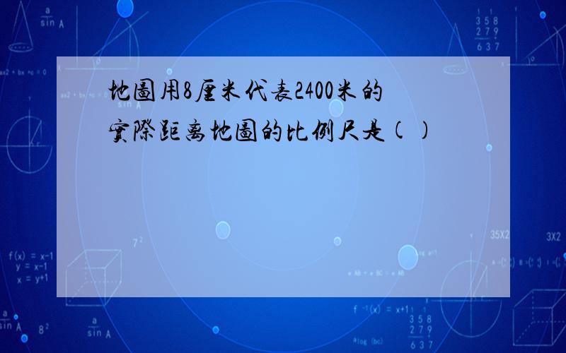 地图用8厘米代表2400米的实际距离地图的比例尺是()