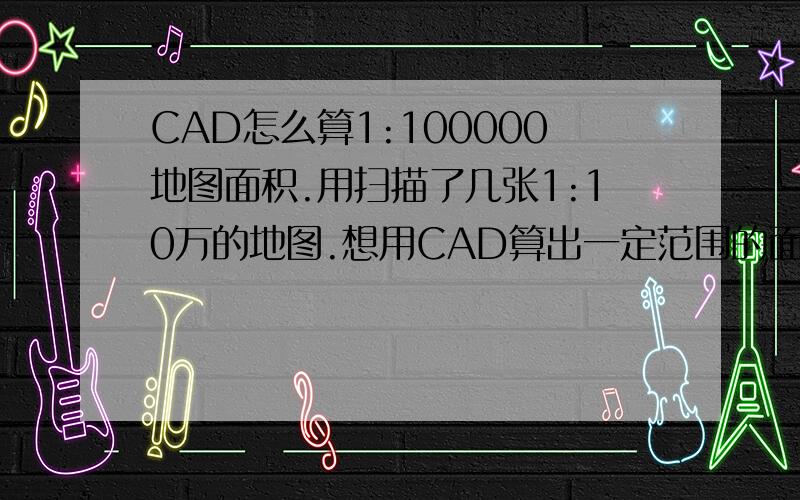 CAD怎么算1:100000地图面积.用扫描了几张1:10万的地图.想用CAD算出一定范围的面积.直接用CAD插入那几张光栅图像,比例因子要设多少?然后勾好范围算出的面积要乘什么比例,单位是什么.第一次弄