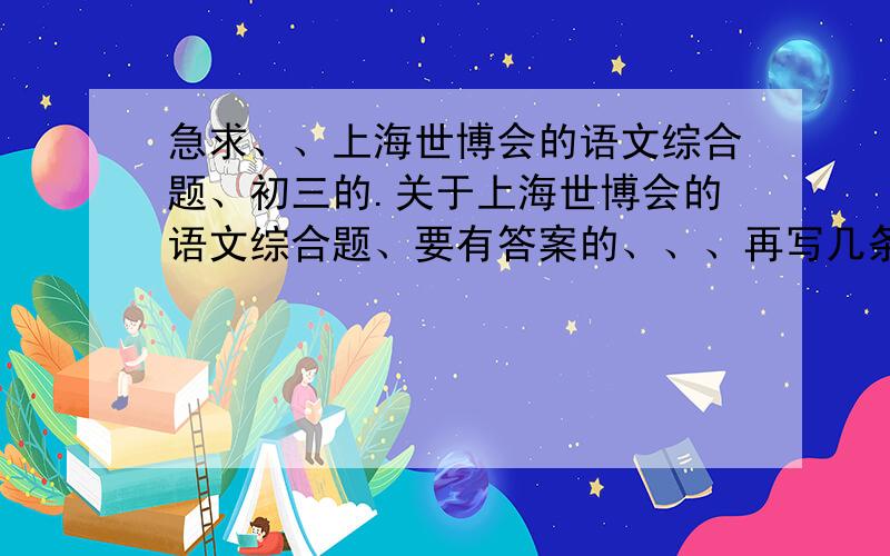 急求、、上海世博会的语文综合题、初三的.关于上海世博会的语文综合题、要有答案的、、、再写几条宣传标语和对联急求.