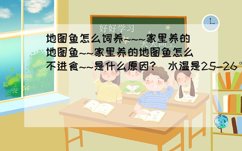 地图鱼怎么饲养~~~家里养的地图鱼~~家里养的地图鱼怎么不进食~~是什么原因?（水温是25-26°,然后增氧机24小时开着~~以前一天喂它5-6条小鱼~~（早晚个一次）.  它现在它有些不爱吃了~~为什么?