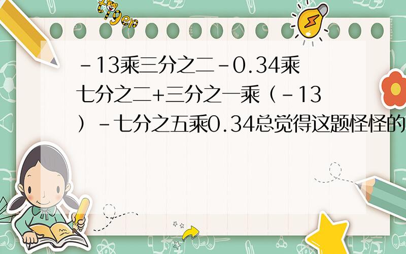 -13乘三分之二-0.34乘七分之二+三分之一乘（-13）-七分之五乘0.34总觉得这题怪怪的~