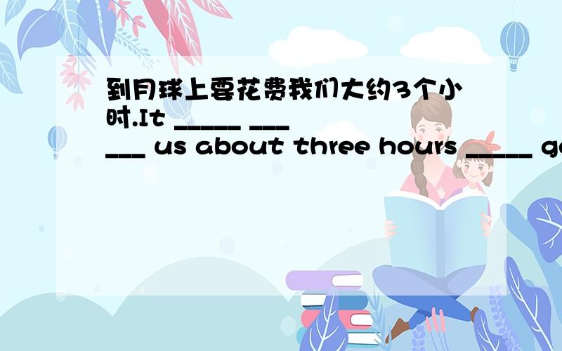 到月球上要花费我们大约3个小时.It _____ ______ us about three hours _____ get to the moon.