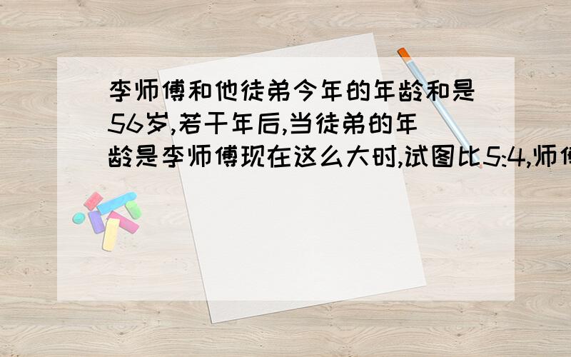 李师傅和他徒弟今年的年龄和是56岁,若干年后,当徒弟的年龄是李师傅现在这么大时,试图比5:4,师傅今年多少岁?(要有讲解）