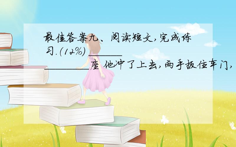 最佳答案九、阅读短文,完成练习.（12％） ______________座 他冲了上去,两手扳住车门,用力一拉,胳膊肘朝后一拐,两腿一蹬,上了车.“唉,只差一步.满座了!”猛然,他发现前面一个空位,一个老奶奶