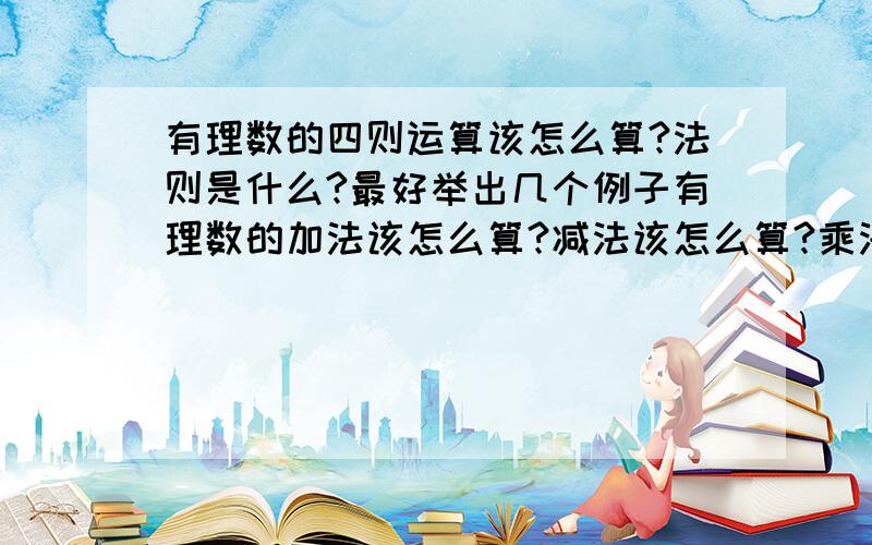 有理数的四则运算该怎么算?法则是什么?最好举出几个例子有理数的加法该怎么算?减法该怎么算?乘法该怎么算?除法该怎么算?