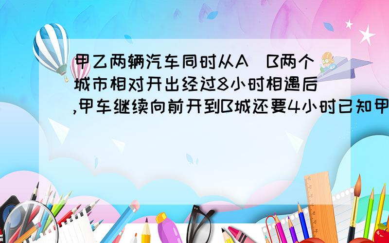 甲乙两辆汽车同时从A\B两个城市相对开出经过8小时相遇后,甲车继续向前开到B城还要4小时已知甲车每小时比乙车快35千米求A\B两个城市间的公路长多少千米?