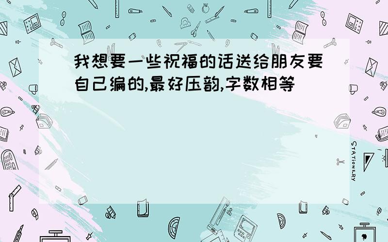 我想要一些祝福的话送给朋友要自己编的,最好压韵,字数相等