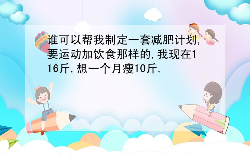 谁可以帮我制定一套减肥计划,要运动加饮食那样的,我现在116斤,想一个月瘦10斤,