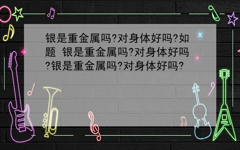 银是重金属吗?对身体好吗?如题 银是重金属吗?对身体好吗?银是重金属吗?对身体好吗?