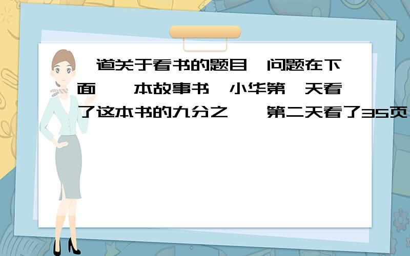 一道关于看书的题目,问题在下面,一本故事书,小华第一天看了这本书的九分之一,第二天看了35页,两天看的页数与总页数的比是1：4,这本书有多少页?