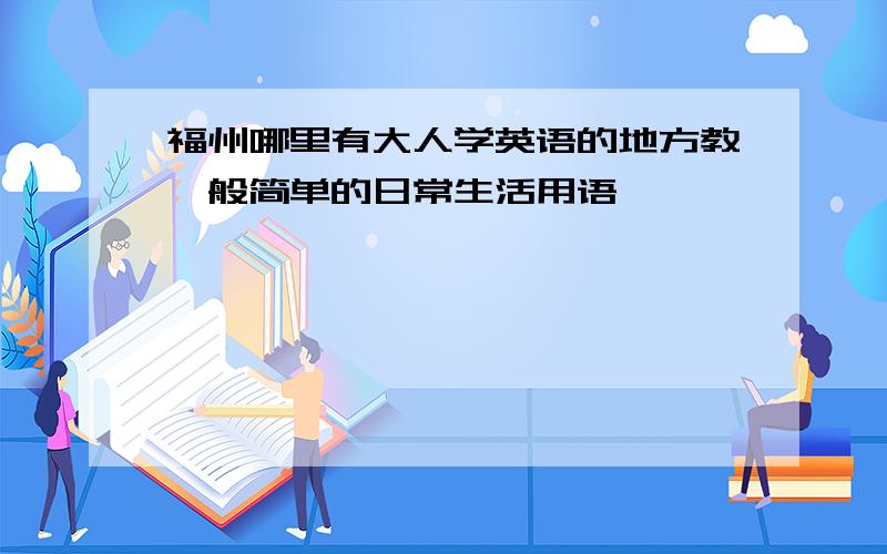 福州哪里有大人学英语的地方教一般简单的日常生活用语