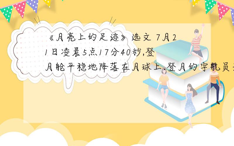 《月亮上的足迹》选文 7月21日凌晨5点17分40秒,登月舱平稳地降落在月球上.登月的宇航员兴奋地向休斯敦地面中心报告：他们已经胜利着陆.休斯敦地面中心也高兴地祝贺他们的成功.21日上午1