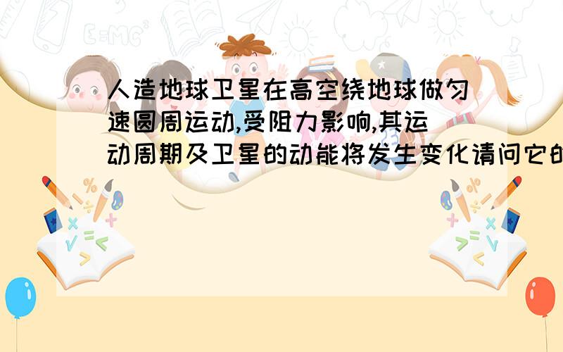 人造地球卫星在高空绕地球做匀速圆周运动,受阻力影响,其运动周期及卫星的动能将发生变化请问它的动能是增大还是减小，周期是变大还是变小