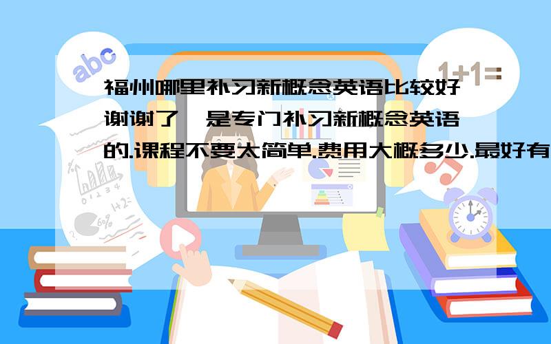 福州哪里补习新概念英语比较好谢谢了,是专门补习新概念英语的.课程不要太简单.费用大概多少.最好有电话