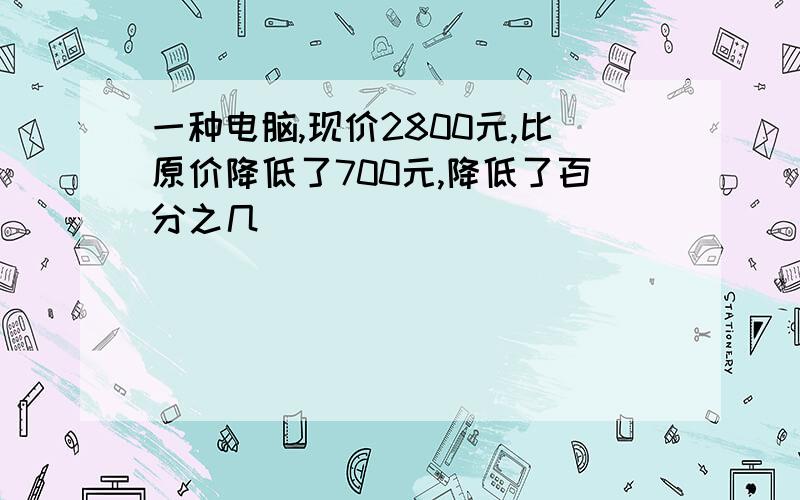 一种电脑,现价2800元,比原价降低了700元,降低了百分之几