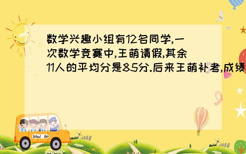 数学兴趣小组有12名同学,一次数学竞赛中,王萌请假,其余11人的平均分是85分.后来王萌补考,成绩比12人的平均成绩还高5、5分,王萌得了几分?（要列方程,不用算术解）